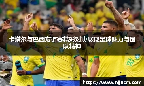 卡塔尔与巴西友谊赛精彩对决展现足球魅力与团队精神